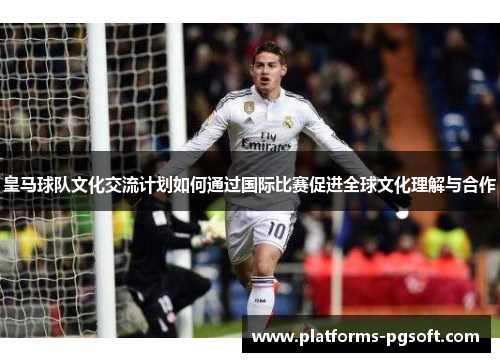 皇马球队文化交流计划如何通过国际比赛促进全球文化理解与合作