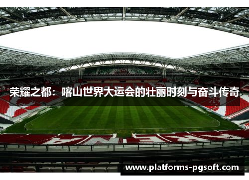 荣耀之都：喀山世界大运会的壮丽时刻与奋斗传奇