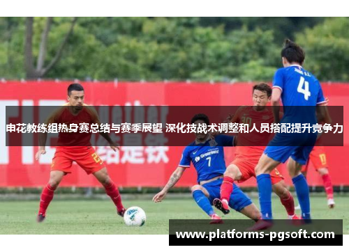 申花教练组热身赛总结与赛季展望 深化技战术调整和人员搭配提升竞争力