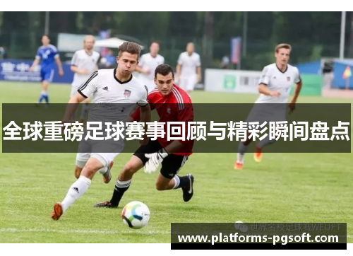 全球重磅足球赛事回顾与精彩瞬间盘点