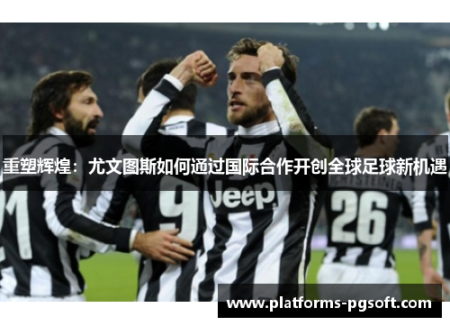 重塑辉煌：尤文图斯如何通过国际合作开创全球足球新机遇