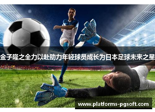 金子隆之全力以赴助力年轻球员成长为日本足球未来之星 金子隆之全力以赴助力年轻球员成长为日本足球未来之星