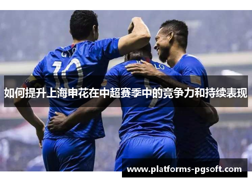 如何提升上海申花在中超赛季中的竞争力和持续表现 如何提升上海申花在中超赛季中的竞争力和持续表现