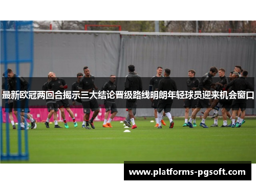 最新欧冠两回合揭示三大结论晋级路线明朗年轻球员迎来机会窗口 最新欧冠两回合揭示三大结论晋级路线明朗年轻球员迎来机会窗口
