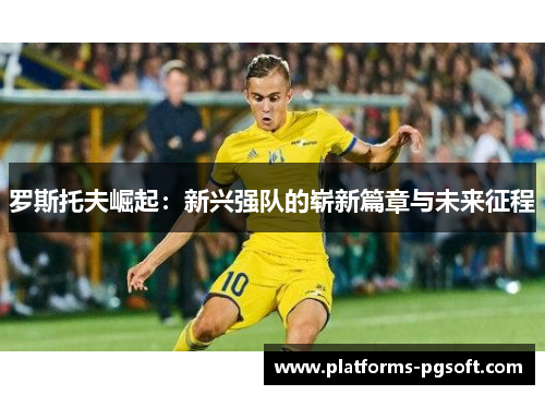 罗斯托夫崛起:新兴强队的崭新篇章与未来征程 罗斯托夫崛起:新兴强队的崭新篇章与未来征程