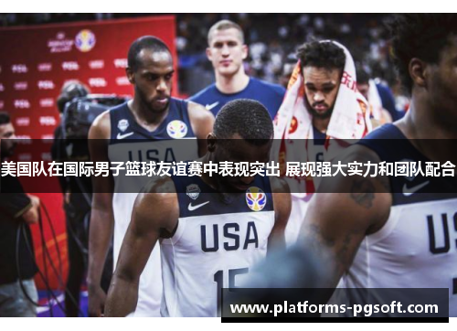 美国队在国际男子篮球友谊赛中表现突出 展现强大实力和团队配合 美国队在国际男子篮球友谊赛中表现突出 展现强大实力和团队配合